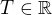$T \in \mathbb{R}$