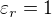 $\varepsilon_r =1$