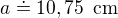 $a\doteq 10,75\enspace \text{cm}$