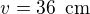 $v = 36\enspace \text{cm}$