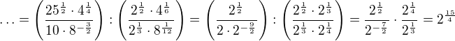 $\ldots =\left(\frac{25^{\frac12}\cdot 4^{\frac14}}{10\cdot 8^{-\frac32}}\right):\left(\frac{2^{\frac12}\cdot 4^{\frac16}}{2^{\frac13}\cdot 8^{\frac{1}{12}}}\right)=\left(\frac{2^{\frac12}}{2\cdot 2^{-\frac92}}\right):\left(\frac{2^{\frac12}\cdot 2^{\frac13}}{2^{\frac13}\cdot 2^{\frac14}}\right)=\frac{2^{\frac12}}{2^{-\frac72}}\cdot \frac{2^{\frac14}}{2^{\frac13}}=2^{\frac{15}{4}}$