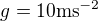 $g=10 \textrm{ms}^{-2}$