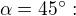 $\alpha = 45^{\circ}:$