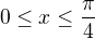 $0 \le x \le \frac{\pi}{4}$