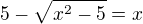 $5 - \sqrt{x^2-5}=x$