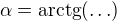 $\alpha=\mathrm{arctg}(\ldots)$