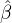 $\hat{\mathbf{\beta}}$