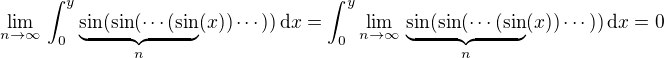 $\lim_{n\to\infty}\,\int_0^y\underbrace{\sin(\sin(\cdots(\sin}_{n}(x))\cdots))\,\d x=\int_0^y\lim_{n\to\infty}\,\underbrace{\sin(\sin(\cdots(\sin}_{n}(x))\cdots))\,\d x=0$