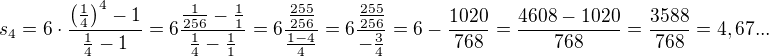 $s_{4}=6\cdot \frac{\(\frac{1}{4}\)^{4}-1}{\frac{1}{4}-1}=6\frac{\frac{1}{256}-\frac{1}{1}}{\frac{1}{4}-\frac{1}{1}}=6\frac{\frac{255}{256}}{\frac{1-4}{4}}=6\frac{\frac{255}{256}}{-\frac{3}{4}}=6-\frac{1020}{768}=\frac{4608-1020}{768}=\frac{3588}{768}=4,67...$