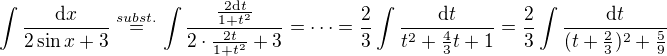 $\int \frac{\mathrm{d}x}{2\sin{x}+3}\stackrel{subst.}{=}\int \frac{\frac{2\mathrm{d}t}{1+t^2}}{2\cdot\frac{2t}{1+t^2}+3}=\dots=\frac{2}{3}\int \frac{\mathrm{d}t}{t^2+\frac{4}{3}t+1}=\frac{2}{3}\int \frac{\mathrm{d}t}{(t+\frac{2}{3})^2+\frac{5}{9}}$