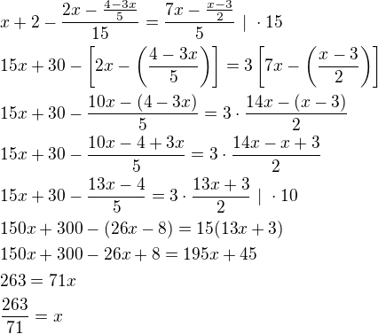 $x+2-\frac{2x-\frac{4-3x}{5}}{15}=\frac{7x-\frac{x-3}{2}}{5}\ |\ \cdot 15\nl15x+30-\[2x-\(\frac{4-3x}{5}\)\]=3\[7x-\(\frac{x-3}{2}\)\]\nl15x+30-\frac{10x-(4-3x)}{5}=3\cdot \frac{14x-(x-3)}{2}\nl15x+30-\frac{10x-4+3x}{5}=3\cdot \frac{14x-x+3}{2}\nl15x+30-\frac{13x-4}{5}=3\cdot \frac{13x+3}{2}\ |\ \cdot 10\nl150x+300-(26x-8)=15(13x+3)\nl150x+300-26x+8=195x+45\nl263=71x\nl\frac{263}{71}=x$