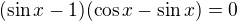 $(\sin x -1)(\cos x - \sin x)=0$