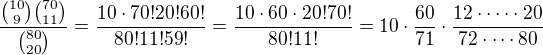 $\frac{{10\choose 9}{70\choose 11}}{{80\choose 20}}=\frac{10\cdot 70! 20! 60!}{80!11!59!}=\frac{10\cdot 60\cdot 20! 70!}{80!11!}=10\cdot \frac{60}{71}\cdot\frac{12\cdot\cdots\cdot 20}{72\cdot \cdots 80}$