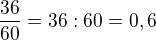$\frac {36}{60}=36:60=0,6$