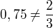 $0,75 \neq \frac{2}{3}$
