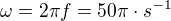 $\omega = 2\pi f = 50\pi \cdot s^{-1}$