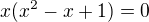 $x(x^{2} - x + 1) = 0$