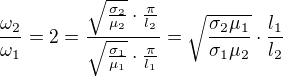 $\frac{\omega_2}{\omega_1}=2=\frac{\sqrt{\frac{\sigma_2}{\mu_2}}\cdot\frac{\pi}{l_2}}{\sqrt{\frac{\sigma_1}{\mu_1}}\cdot\frac{\pi}{l_1}}=\sqrt{\frac{\sigma_2\mu_1}{\sigma_1\mu_2}}\cdot\frac{l_1}{l_2}$