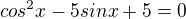 $cos^{2}x-5sinx+5=0$