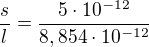 $\frac{s}{l} = \frac{5\cdot 10^{-12}}{8,854\cdot 10^{-12} }$