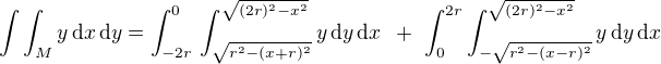$\int \int_{M}^{}y \,\text{d}x \,\text{d}y = \int_{-2r}^{0}\,\int_{\sqrt{r^2 - (x + r)^2}}^{\sqrt{(2r)^2 - x^2}}y \,\text{d}y \,\text{d}x \,\,\, +\,\, \int_{0}^{2r}\int_{-\sqrt{r^2 - (x - r)^2}}^{\sqrt{(2r)^2 - x^2}}y \,\text{d}y \,\text{d}x $