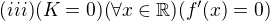 $(iii) (K=0)(\forall x \in \mathbb{R})(f'(x)=0)$