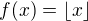 $f(x)=\lfloor x \rfloor$