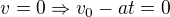 $v= 0 \Rightarrow v_0 - a t = 0$