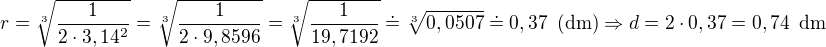 $r=\sqrt[3]{\frac{1}{2\cdot 3,14^2}}=\sqrt[3]{\frac{1}{2\cdot 9,8596}}=\sqrt[3]{\frac{1}{19,7192}}\doteq\sqrt[3]{0,0507}\doteq 0,37\enspace \text{(dm)}\Rightarrow d= 2\cdot 0,37=0,74\enspace \text{dm}$