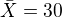 $\bar{X}=30$