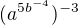 $(a^{5b^{-4}}) ^{-3}$