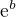 $\mathrm{e}^{b}$