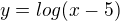$y=log(x-5)$