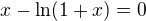 $x-\ln (1 + x) = 0$