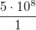 $\frac{5\cdot 10^{8}}{1}$