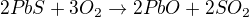 $2PbS + 3O_2 \rightarrow 2PbO + 2SO_2$