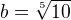 $b=\sqrt[5]{10}$