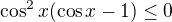 $\cos^2 x(\cos x -1)\leq0$