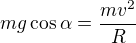$m g \cos \alpha = \frac{mv^2}{R}$