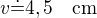$v\dot=4,5\quad\rm{cm}$