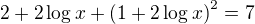 $2 + 2\log x + \left( 1+ 2\log x \right)^2=7$