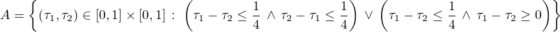 $A=\{(\tau_1,\tau_2)\in[0,1]\times[0,1]\,:\;\left(\tau_1-\tau_2\le\frac{1}{4}\,\wedge\,\tau_2-\tau_1\le\frac{1}{4}\right)\,\vee\,\left(\tau_1-\tau_2\le\frac{1}{4}\,\wedge\,\tau_1-\tau_2\ge0\right)\}$