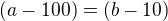 $ (a-100)=(b-10)$