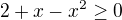$2+x-x^2 \ge 0$