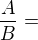 $\displaystyle \frac{A}{B} = $