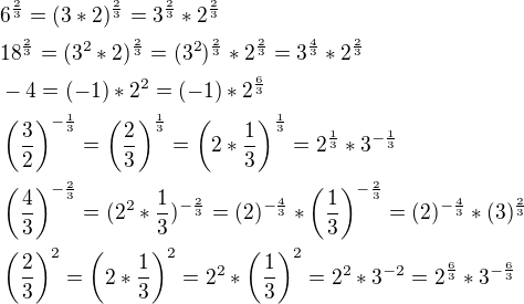 $6^{\frac{2}{3}}=(3*2)^{\frac{2}{3}}=3^{\frac{2}{3}}*2^{\frac{2}{3}}\nl18^{\frac{2}{3}}=(3^2*2)^{\frac{2}{3}}=(3^2)^{\frac{2}{3}}*2^{\frac{2}{3}}=3^{\frac{4}{3}}*2^{\frac{2}{3}}\nl-4=(-1)*2^2=(-1)*2^{\frac{6}{3}}\nl\(\frac{3}{2}\)^{-\frac{1}{3}}=\(\frac{2}{3}\)^{\frac{1}{3}}=\(2*\frac{1}{3}\)^{\frac{1}{3}}=2^{\frac{1}{3}}*3^{-\frac{1}{3}}\nl\(\frac{4}{3}\)^{-\frac{2}{3}}=(2^2*\frac{1}{3})^{-\frac{2}{3}}=(2)^{-\frac{4}{3}}*\(\frac{1}{3}\)^{-\frac{2}{3}}=(2)^{-\frac{4}{3}}*(3)^{\frac{2}{3}}\nl\(\frac{2}{3}\)^{2}=\(2*\frac{1}{3}\)^2=2^2*\(\frac{1}{3}\)^2=2^2*3^{-2}=2^{\frac{6}{3}}*3^{-\frac{6}{3}}$