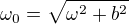 $\omega_0=\sqrt{\omega^2+b^2}$