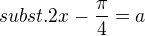$subst. 2x - \frac{\pi}{4} = a$