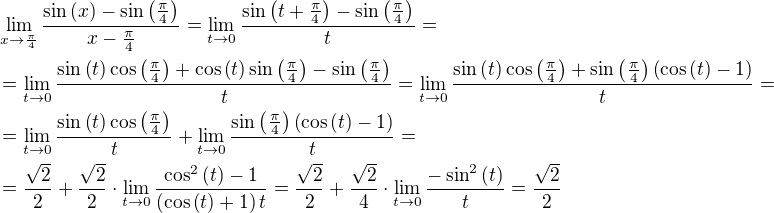 $\lim_{x\to\frac{\pi}{4}}{\frac{\sin{\left(x\right)}-\sin{\left(\frac{\pi}{4}\right)}}{x-\frac{\pi}{4}}}=\lim_{t\to 0}{\frac{\sin{\left(t+\frac{\pi}{4}\right)}-\sin{\left(\frac{\pi}{4}\right)}}{t}}=\nl=\lim_{t\to 0}{\frac{\sin{\left(t\right)}\cos{\left(\frac{\pi}{4}\right)}+\cos{\left(t\right)}\sin{\left(\frac{\pi}{4}\right)}-\sin{\left(\frac{\pi}{4}\right)}}{t}}=\lim_{t\to 0}{\frac{\sin{\left(t\right)}\cos{\left(\frac{\pi}{4}\right)}+\sin{\left(\frac{\pi}{4}\right)}\left(\cos{\left(t\right)}-1\right)}{t}}=\nl=\lim_{t\to 0}{\frac{\sin{\left(t\right)}\cos{\left(\frac{\pi}{4}\right)}}{t}}+\lim_{t\to 0}{\frac{\sin{\left(\frac{\pi}{4}\right)}\left(\cos{\left(t\right)}-1\right)}{t}}=\nl=\frac{\sqrt{2}}{2}+\frac{\sqrt{2}}{2}\cdot \lim_{t\to 0}{\frac{\cos^2{\left(t\right)}-1}{\left(\cos{\left(t\right)}+1\right)t}}=\frac{\sqrt{2}}{2}+\frac{\sqrt{2}}{4}\cdot\lim_{t\to 0}{\frac{-\sin^2{\left(t\right)}}{t}}=\frac{\sqrt{2}}{2}$