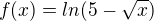 $ f(x)=ln(5-\sqrt{x})$